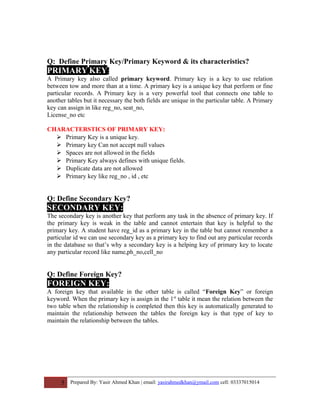 Q: Define Primary Key/Primary Keyword & its characteristics?
PRIMARY KEY:
A Primary key also called primary keyword. Primary key is a key to use relation
between tow and more than at a time. A primary key is a unique key that perform or fine
particular records. A Primary key is a very powerful tool that connects one table to
another tables but it necessary the both fields are unique in the particular table. A Primary
key can assign in like reg_no, seat_no,
License_no etc
CHARACTERSTICS OF PRIMARY KEY:
 Primary Key is a unique key.
 Primary key Can not accept null values
 Spaces are not allowed in the fields
 Primary Key always defines with unique fields.
 Duplicate data are not allowed
 Primary key like reg_no , id , etc
Q: Define Secondary Key?
SECONDARY KEY:
The secondary key is another key that perform any task in the absence of primary key. If
the primary key is weak in the table and cannot entertain that key is helpful to the
primary key. A student have reg_id as a primary key in the table but cannot remember a
particular id we can use secondary key as a primary key to find out any particular records
in the database so that’s why a secondary key is a helping key of primary key to locate
any particular record like name,ph_no,cell_no
Q: Define Foreign Key?
FOREIGN KEY:
A foreign key that available in the other table is called “Foreign Key” or foreign
keyword. When the primary key is assign in the 1st
table it mean the relation between the
two table when the relationship is completed then this key is automatically generated to
maintain the relationship between the tables the foreign key is that type of key to
maintain the relationship between the tables.
5 Prepared By: Yasir Ahmed Khan | email: yasirahmedkhan@ymail.com cell: 03337015014
 