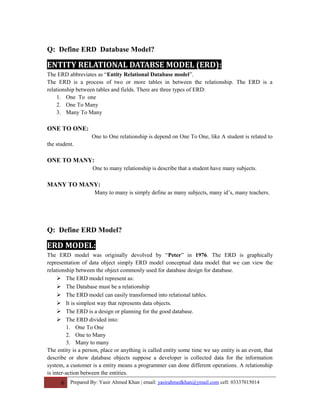 Q: Define ERD Database Model?
ENTITY RELATIONAL DATABSE MODEL (ERD):
The ERD abbreviates as “Entity Relational Database model”.
The ERD is a process of two or more tables in between the relationship. The ERD is a
relationship between tables and fields. There are three types of ERD:
1. One To one
2. One To Many
3. Many To Many
ONE TO ONE:
One to One relationship is depend on One To One, like A student is related to
the student.
ONE TO MANY:
One to many relationship is describe that a student have many subjects.
MANY TO MANY:
Many to many is simply define as many subjects, many id’s, many teachers.
Q: Define ERD Model?
ERD MODEL:
The ERD model was originally devolved by “Peter” in 1976. The ERD is graphically
representation of data object simply ERD model conceptual data model that we can view the
relationship between the object commonly used for database design for database.
 The ERD model represent as:
 The Database must be a relationship
 The ERD model can easily transformed into relational tables.
 It is simplest way that represents data objects.
 The ERD is a design or planning for the good database.
 The ERD divided into:
1. One To One
2. One to Many
3. Many to many
The entity is a person, place or anything is called entity some time we say entity is an event, that
describe or show database objects suppose a developer is collected data for the information
system, a customer is a entity means a programmer can done different operations. A relationship
is inter-action between the entities.
6 Prepared By: Yasir Ahmed Khan | email: yasirahmedkhan@ymail.com cell: 03337015014
 