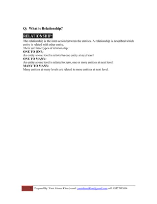Q: What is Relationship?
RELATIONSHIP:
The relationship is the inter-action between the entities. A relationship is described which
entity is related with other entity.
There are three types of relationship:
ONE TO ONE:
An entity at one level is related to one entity at next level.
ONE TO MANY:
An entity at one level is related to zero, one or more entities at next level.
MANY TO MANY:
Many entities at many levels are related to more entities at next level.
7 Prepared By: Yasir Ahmed Khan | email: yasirahmedkhan@ymail.com cell: 03337015014
 