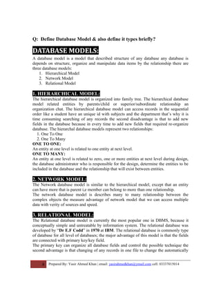 Q: Define Database Model & also define it types briefly?
DATABASE MODELS:
A database model is a model that described structure of any database any database is
depends on structure, organize and manipulate data items by the relationship there are
three database models:
1. Hierarchical Model
2. Network Model
3. Relational Model
1. HIERARCHICAL MODEL:
The hierarchical database model is organized into family tree. The hierarchical database
model related entities by parents/child or superior/subordinate relationship an
organization chat. The hierarchical database model can access records in the sequential
order like a student have an unique id with subjects and the department that’s why it is
time consuming searching of any records the second disadvantage is that to add new
fields in the database because in every time to add new fields that required re-organize
database. The hierarchal database models represent two relationships:
1. One To One
2. One To Many
ONE TO ONE:
An entity at one level is related to one entity at next level.
ONE TO MANY:
An entity at one level is related to zero, one or more entities at next level during design,
the database administrator who is responsible for the design, determine the entities to be
included in the database and the relationship that will exist between entities.
2. NETWORK MODEL:
The Network database model is similar to the hierarchical model, except that an entity
can have more that is parent i,e member can belong to more than one relationship.
The network database model is describes many to many relationship between the
complex objects the measure advantage of network model that we can access multiple
data with verity of sources and speed.
3. RELATIONAL MODEL:
The Relational database model is currently the most popular one in DBMS, because it
conceptually simple and untreatable by information system. The relational database was
developed by “Dr E.F Codd” in 1970 at IBM. The relational database is commonly type
of database for all level of databases; the major advantage of this model is that the fields
are connected with primary key/key field.
The primary key can organize all database fields and control the possible technique the
second advantage is that changing of any records in one file to change the automatically
8 Prepared By: Yasir Ahmed Khan | email: yasirahmedkhan@ymail.com cell: 03337015014
 