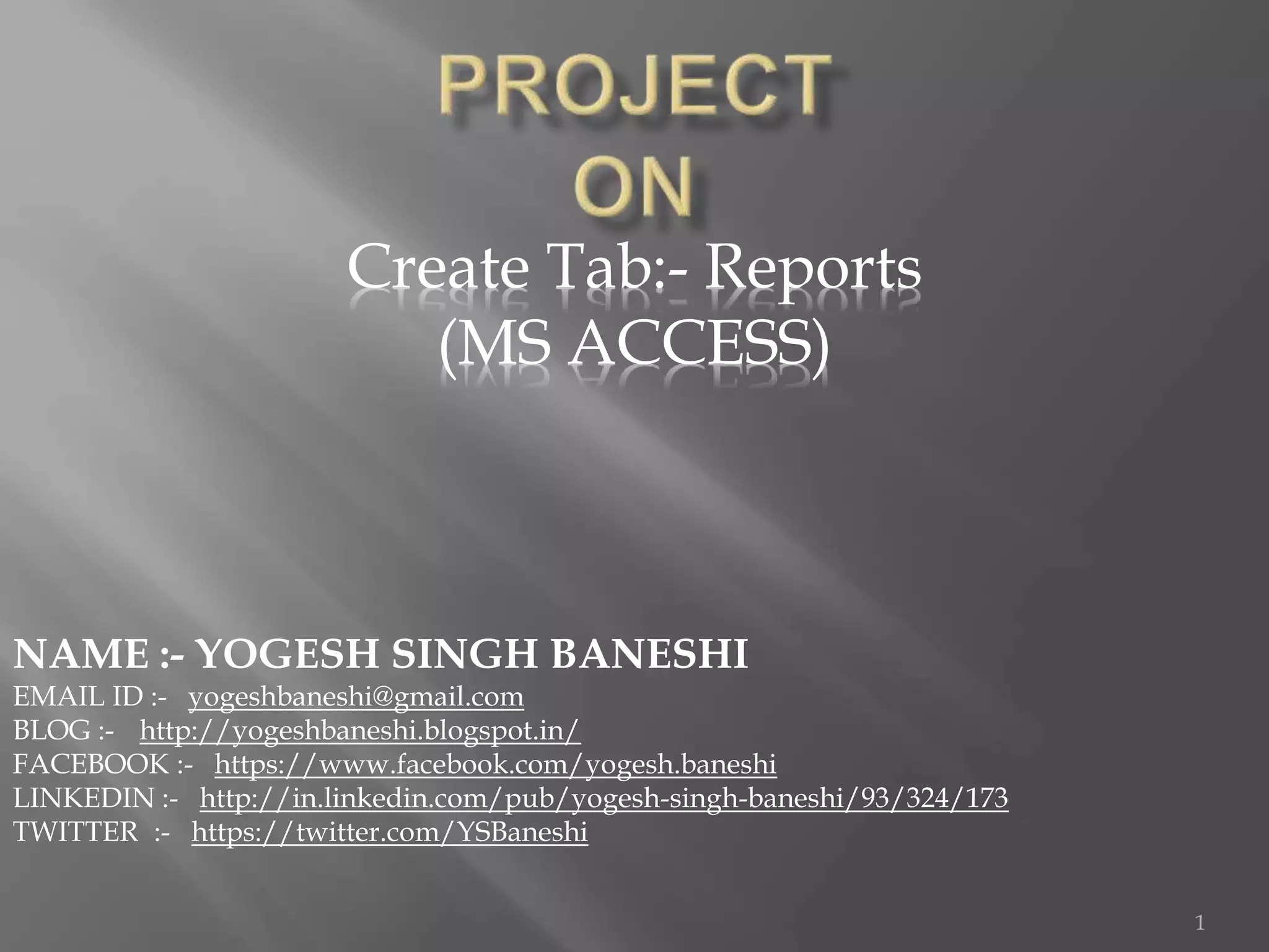 Create Tab:- Reports
(MS ACCESS)
NAME :- YOGESH SINGH BANESHI
EMAIL ID :- yogeshbaneshi@gmail.com
BLOG :- http://yogeshbaneshi.blogspot.in/
FACEBOOK :- https://www.facebook.com/yogesh.baneshi
LINKEDIN :- http://in.linkedin.com/pub/yogesh-singh-baneshi/93/324/173
TWITTER :- https://twitter.com/YSBaneshi
1
 