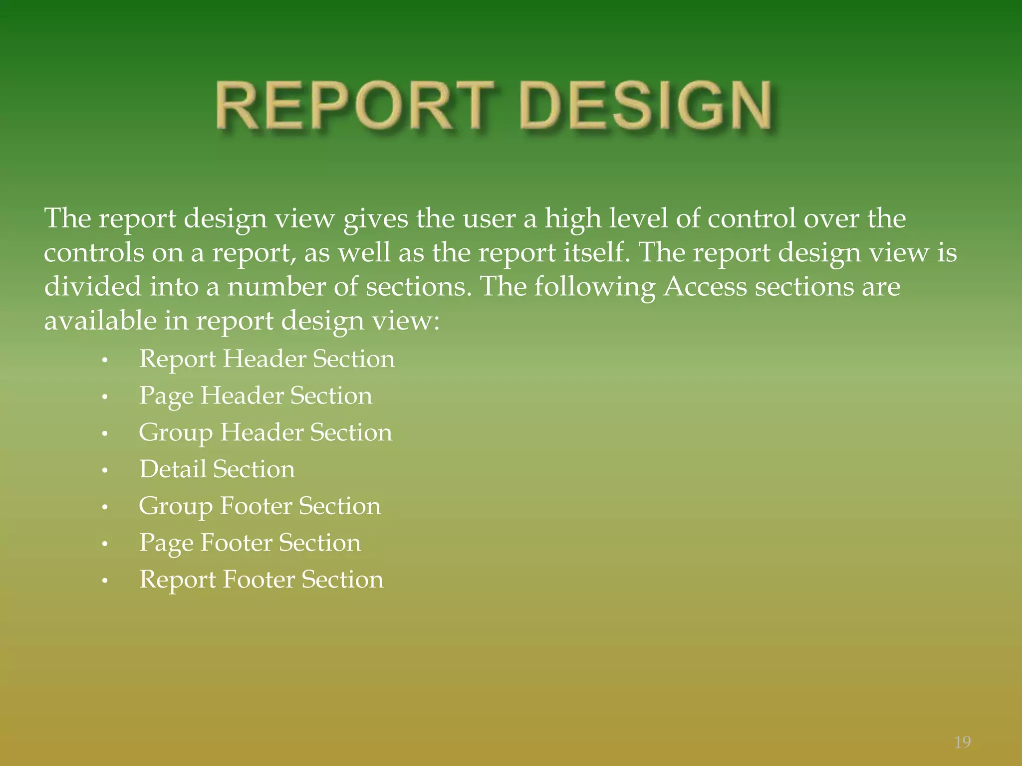 The report design view gives the user a high level of control over the
controls on a report, as well as the report itself. The report design view is
divided into a number of sections. The following Access sections are
available in report design view:
• Report Header Section
• Page Header Section
• Group Header Section
• Detail Section
• Group Footer Section
• Page Footer Section
• Report Footer Section
19
 