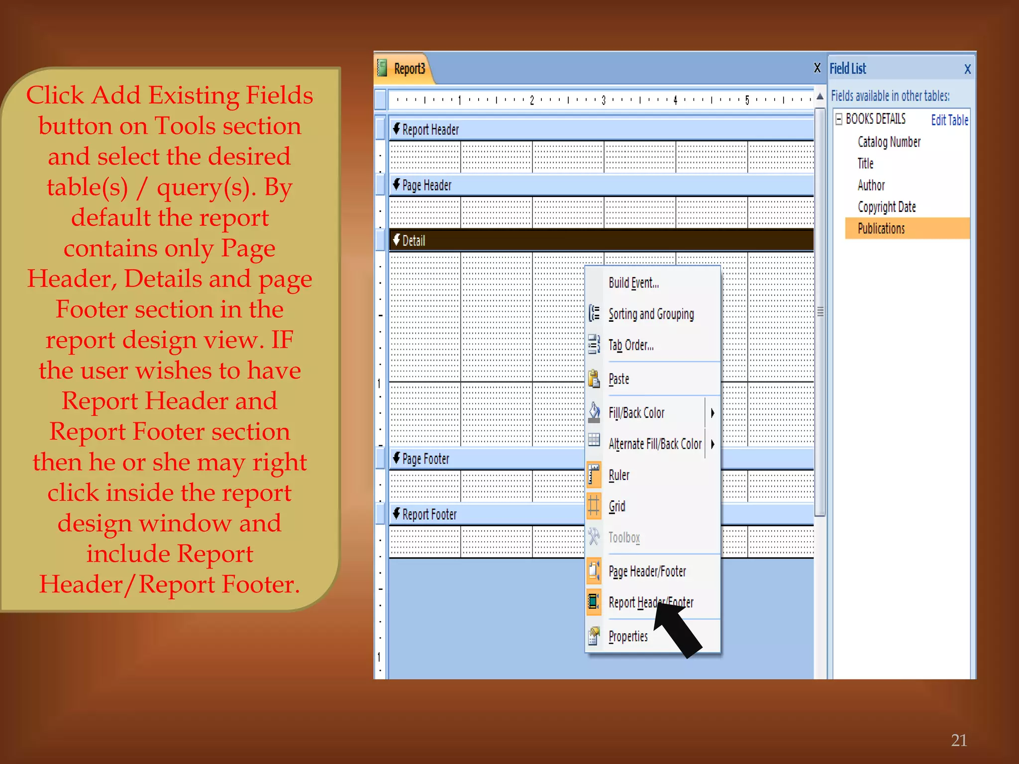 Click Add Existing Fields
button on Tools section
and select the desired
table(s) / query(s). By
default the report
contains only Page
Header, Details and page
Footer section in the
report design view. IF
the user wishes to have
Report Header and
Report Footer section
then he or she may right
click inside the report
design window and
include Report
Header/Report Footer.
21
 