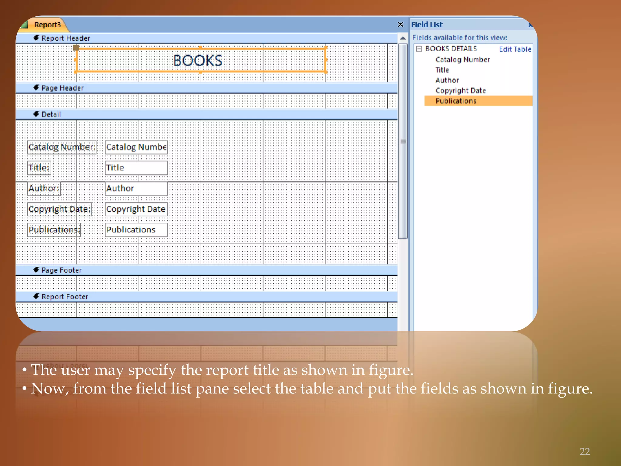 • The user may specify the report title as shown in figure.
• Now, from the field list pane select the table and put the fields as shown in figure.
22
 