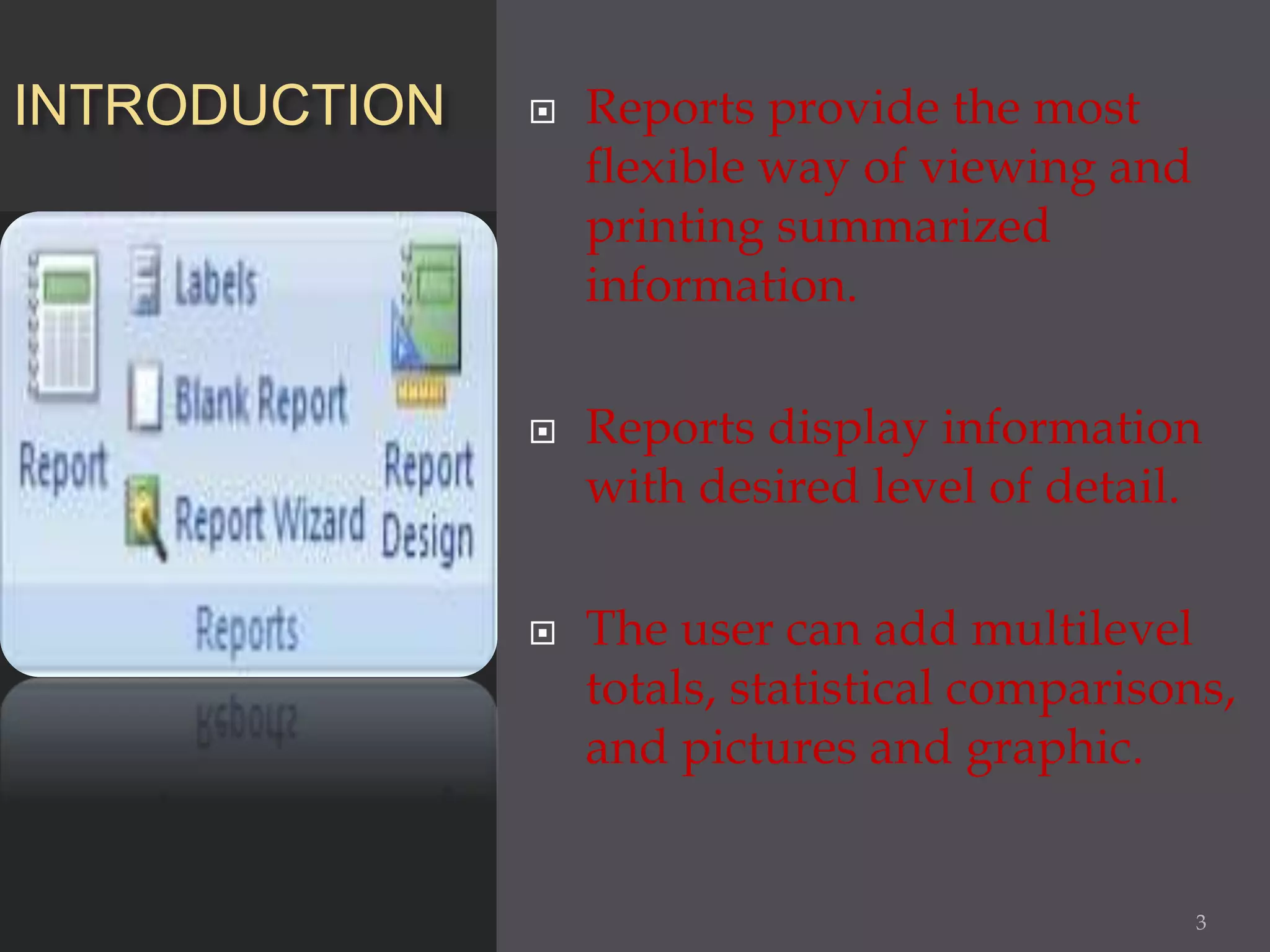 INTRODUCTION  Reports provide the most
flexible way of viewing and
printing summarized
information.
 Reports display information
with desired level of detail.
 The user can add multilevel
totals, statistical comparisons,
and pictures and graphic.
3
 