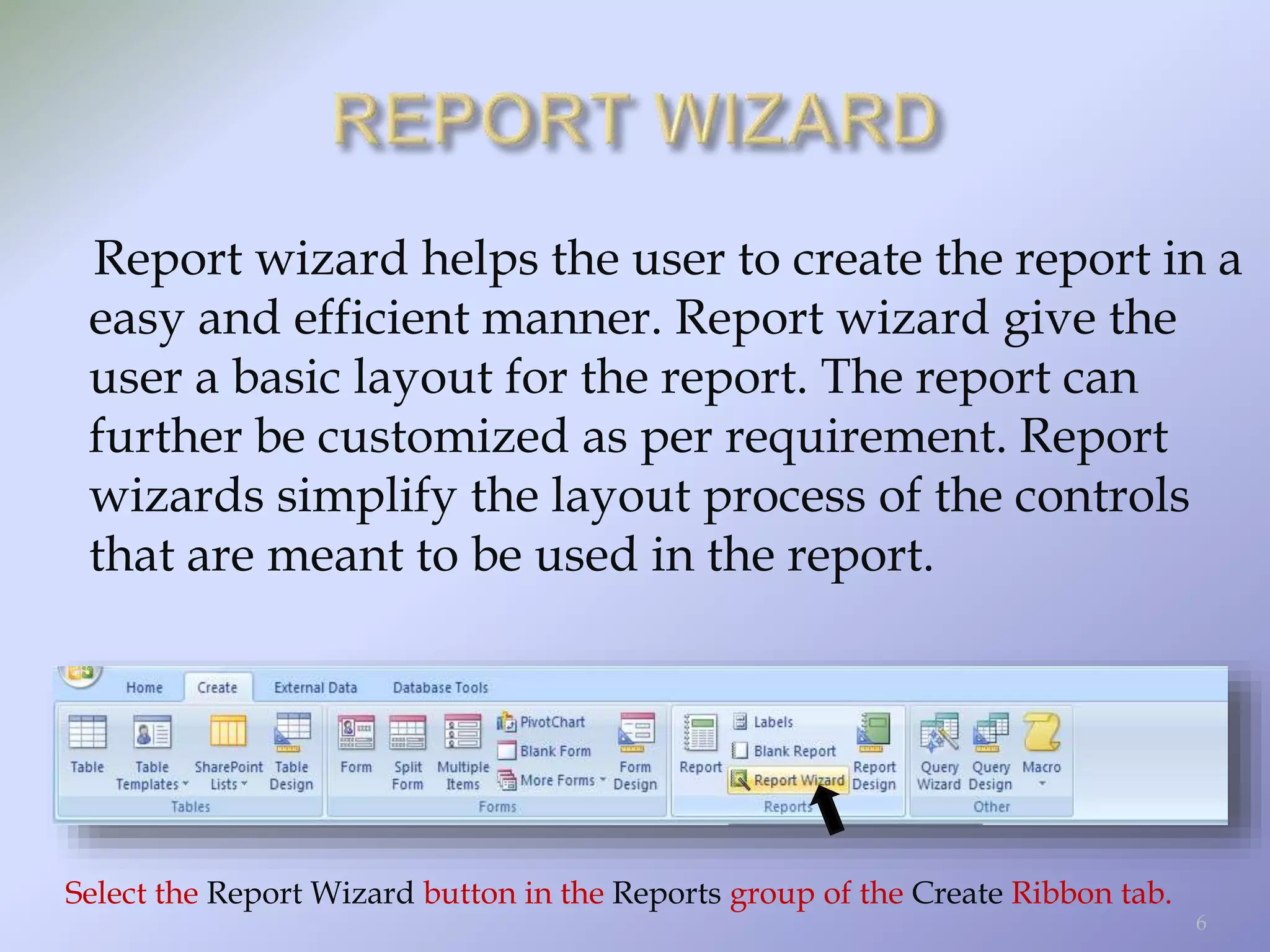 Report wizard helps the user to create the report in a
easy and efficient manner. Report wizard give the
user a basic layout for the report. The report can
further be customized as per requirement. Report
wizards simplify the layout process of the controls
that are meant to be used in the report.
Select the Report Wizard button in the Reports group of the Create Ribbon tab.
6
 