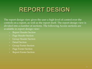 The report design view gives the user a high level of control over the
controls on a report, as well as the report itself. The report design view is
divided into a number of sections. The following Access sections are
available in report design view:
• Report Header Section
• Page Header Section
• Group Header Section
• Detail Section
• Group Footer Section
• Page Footer Section
• Report Footer Section
19
 