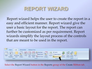 Report wizard helps the user to create the report in a
easy and efficient manner. Report wizard give the
user a basic layout for the report. The report can
further be customized as per requirement. Report
wizards simplify the layout process of the controls
that are meant to be used in the report.
Select the Report Wizard button in the Reports group of the Create Ribbon tab.
6
 