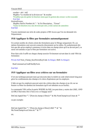 Vincent ISOZ
MS Office Access 401/585
resultat = nb1 / nb2
MsgBox "Le résultat de la division est " & resultat
'N'oubliez pas de quitter la fonction sinon quoi la gestion des erreurs va être executée
Exit Sub
GestionErreurs:
MsgBox Str(Err.Number) & ": " & Err.Description, , "Erreur"
'Testez la fonction avec une division par zéro, et des saisies de caractères
End Sub
Voyons maintenant une série de codes propres à MS Access que l'on me demande très
fréquemment.
19.8 Appliquer le filtre par formulaire automatiquement
Un certain nombre de clients créent des formulaires pour le filtrage uniquement. Or, ces
mêmes formulaires sont souvent connectés directement sur les tables. Ils souhaiteraient dès
lors que dès qu'un employé commence à écrire dans un champ (alors qu'il ne devrait pas!), sa
saisie soit annulée et que le filtre par formulaire soit activé.
Pour faire cela il suffit sur chaque champ associer l'événement suivant dans le code VBA du
formulaire:
Private Sub Nom_Champ_KeyDown(KeyCode As Integer, Shift As Integer)
RunCommand acCmdFilterByForm
End Sub
19.9 Appliquer un filtre avec critères sur un formulaire
C'est une technique puissant mais qui nécessite dans la réalité un code relativement long pour
gérer les combinaisons des champs et le choix d'opérateurs par les employés.
L'idée est que les employés peuvent saisir des critères dans des champs et un clic sur un
bouton va filtrer les données du formulaire (qu'il soit tabulaire ou en feuille).
La commande VBA utilise la partie WHERE du SQL (on peut donc y mettre des LIKE, AND
ou OR) il faut donc être à l'aise avec ce langage aussi!
DoCmd.ApplyFilter "", "[Nom du champ à filtrer]='" & Me.NomChampAvecCritere & "'"
ou par exemple:
DoCmd.ApplyFilter "", "[Nom du champ à filtrer] LIKE '*' & '" &
Me.NomChampAvecCritere & "' '& '*'"
etc.
 