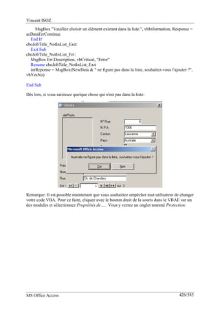 Vincent ISOZ
MS Office Access 426/585
MsgBox "Veuillez choisir un élément existant dans la liste.", vbInformation, Response =
acDataErrContinue
End If
cboJobTitle_NotInList_Exit:
Exit Sub
cboJobTitle_NotInList_Err:
MsgBox Err.Description, vbCritical, "Error"
Resume cboJobTitle_NotInList_Exit
intReponse = MsgBox(NewData & " ne figure pas dans la liste, souhaitez-vous l'ajouter ?",
vbYesNo)
End Sub
Dès lors, si vous saisissez quelque chose qui n'est pas dans la liste:
Remarque: Il est possible maintenant que vous souhaitiez empêcher tout utilisateur de changer
votre code VBA. Pour ce faire, cliquez avec le bouton droit de la souris dans le VBAE sur un
des modules et sélectionnez Propriétés de….. Vous y verrez un onglet nommé Protection:
 