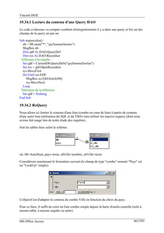 Vincent ISOZ
MS Office Access 463/585
19.34.1 Lecture du contenu d'une Query DAO
Le code ci-dessous va compter combien d'enregistrements il y a dans une query et lire un des
champs de la query un par un:
Sub majuscules()
nb = DCount("*", "qrySommeSorties")
MsgBox nb
Dim qdf As DAO.QueryDef
Dim rcs As DAO.Recordset
'référence à la requête
Set qdf = CurrentDb.QueryDefs("qrySommeSorties")
Set rcs = qdf.OpenRecordset
rcs.MoveFirst
Do Until rcs.EOF
MsgBox rcs![tblArticleNb]
rcs.MoveNext
Loop
'libération de la référence
Set qdf = Nothing
End Sub
19.34.2 ReQuery
Nous allons ici limiter le contenu d'une liste (combo ou zone de liste) à partir du contenu
d'une autre liste (utilisation du SQL et du VBA) sans utiliser les macros requery (dont nous
avions fait usage lors de notre étude des requêtes).
Soit les tables liées selon le schéma:
où: ID=AutoNum, pays=texte, idVille=nombre, strVille=texte
Considérons maintenant le formulaire suivant (le champ de type "combo" nommé "Pays" est
un "LookUp" simple):
L'objectif est d'adapter le contenu du combo Ville en fonction du choix du pays.
Pour ce faire, il suffit de créer un liste combo simple depuis la barre d'outils contrôle (relié à
aucune table, à aucune requête ou autre).
 