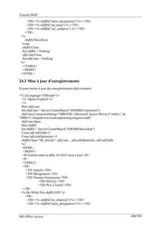 Vincent ISOZ
MS Office Access 490/585
<TD><%=objRS("mem_designation") %></TD>
<TD><%=objRS("int_moq") %></TD>
<TD><%=objRS("cur_unitprice") %></TD>
</TR>
<%
objRS.MoveNext
Loop
objRS.Close
Set objRS = Nothing
objConn.Close
Set objConn = Nothing
%>
</TABLE>
</BODY>
</HTML>
24.3 Mise à jour d'enregistrements
Et pour mettre à jour des enregistrements déjà existants:
<% @Language=VBScript %>
<% Option Explicit %>
<%
Dim objConn
Set objConn = Server.CreateObject("ADODB.Connection")
objConn.ConnectionString="DRIVER={Microsoft Access Driver (*.mdb)};" &
"DBQ=C:Inetpubwwwrootasptrainingmagasin.mdb"
objConn.Open
Dim objRS
Set objRS = Server.CreateObject("ADODB.Recordset")
Const adCmdTable=2
Const adLockOptimistic=3
objRS.Open "tbl_articles", objConn, , adLockOptimistic, adCmdTable
%>
<HTML>
<BODY>
<B>Entrées dans la table AVANT mise à jour</B>
<P>
<TABLE>
<TR>
<TD>Article</TD>
<TD>Désignation</TD>
<TD>Numéro fournisseur</TD>
<TD>M.O.Q.</TD>
<TD>Prix à l'unité</TD>
</TR>
<% Do While Not objRS.EOF %>
<TR>
<TD><%=objRS("txt_nbarticle") %></TD>
<TD><%=objRS("mem_designation") %></TD>
 