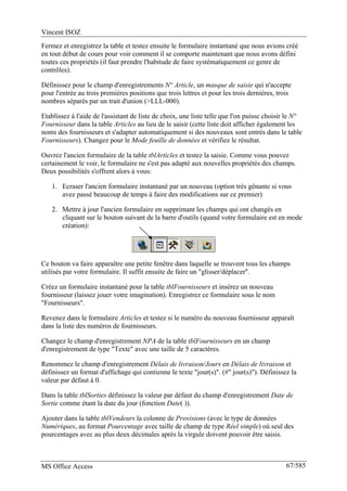Vincent ISOZ
MS Office Access 67/585
Fermez et enregistrez la table et testez ensuite le formulaire instantané que nous avions créé
en tout début de cours pour voir comment il se comporte maintenant que nous avons défini
toutes ces propriétés (il faut prendre l'habitude de faire systématiquement ce genre de
contrôles).
Définissez pour le champ d'enregistrements N° Article, un masque de saisie qui n'accepte
pour l'entrée au trois premières positions que trois lettres et pour les trois dernières, trois
nombres séparés par un trait d'union (>LLL-000).
Etablissez à l'aide de l'assistant de liste de choix, une liste telle que l'on puisse choisir le N°
Fournisseur dans la table Articles au lieu de le saisir (cette liste doit afficher également les
noms des fournisseurs et s'adapter automatiquement si des nouveaux sont entrés dans le table
Fournisseurs). Changez pour le Mode feuille de données et vérifiez le résultat.
Ouvrez l'ancien formulaire de la table tblArticles et testez la saisie. Comme vous pouvez
certainement le voir, le formulaire ne s'est pas adapté aux nouvelles propriétés des champs.
Deux possibilités s'offrent alors à vous:
1. Ecraser l'ancien formulaire instantané par un nouveau (option très gênante si vous
avez passé beaucoup de temps à faire des modifications sur ce premier)
2. Mettre à jour l'ancien formulaire en supprimant les champs qui ont changés en
cliquant sur le bouton suivant de la barre d'outils (quand votre formulaire est en mode
création):
Ce bouton va faire apparaître une petite fenêtre dans laquelle se trouvent tous les champs
utilisés par votre formulaire. Il suffit ensuite de faire un "glisser/déplacer".
Créez un formulaire instantané pour la table tblFournisseurs et insérez un nouveau
fournisseur (laissez jouer votre imagination). Enregistrez ce formulaire sous le nom
"Fournisseurs".
Revenez dans le formulaire Articles et testez si le numéro du nouveau fournisseur apparaît
dans la liste des numéros de fournisseurs.
Changez le champ d'enregistrement NPA de la table tblFournisseurs en un champ
d'enregistrement de type "Texte" avec une taille de 5 caractères.
Renommez le champ d'enregistrement Délais de livraison/Jours en Délais de livraison et
définissez un format d'affichage qui contienne le texte "jour(s)". (#" jour(s)"). Définissez la
valeur par défaut à 0.
Dans la table tblSorties définissez la valeur par défaut du champ d'enregistrement Date de
Sortie comme étant la date du jour (fonction Date( )).
Ajouter dans la table tblVendeurs la colonne de Provisions (avec le type de données
Numériques, au format Pourcentage avec taille de champ de type Réel simple) où seul des
pourcentages avec au plus deux décimales après la virgule doivent pouvoir être saisis.
 