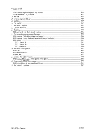 Vincent ISOZ
MS Office Access 8/585
27.1 Reverse engineering vers SQL server...................................................................................... 514
27.2 Connexion à SQL server.......................................................................................................... 521
28 AS/400 ............................................................................................................................... 525
29 Oracle Express 11.2g........................................................................................................ 529
30 MySQL............................................................................................................................... 537
31 PocketPC........................................................................................................................... 542
32 Business Objects................................................................................................................ 547
33 Crystal Reports.................................................................................................................. 553
34 Runtime.............................................................................................................................. 555
34.1 Activer le clic droit dans le runtime......................................................................................... 556
35 Optimisation de bases de données .................................................................................... 559
35.1 Système FAT (File Allocation System)................................................................................... 560
35.2 Système ISAM (Indexed Sequential Access Method)............................................................. 560
35.3 Arbres ...................................................................................................................................... 561
35.3.1 Arbre B ............................................................................................................................ 562
35.3.2 Arbre B+.......................................................................................................................... 564
35.3.3 Arbre-R............................................................................................................................ 566
36 Business Intelligence......................................................................................................... 567
36.1 E.T.L........................................................................................................................................ 567
36.2 Datawarehouse......................................................................................................................... 568
36.3 OLAP....................................................................................................................................... 571
37 Limites MS Office Access .................................................................................................. 574
37.1 Limites MS Access 2000+2002+2007+2010 .......................................................................... 574
38 Nouveautés MS Office Access ........................................................................................... 579
38.1 Propositions de nouveautés ultérieures.................................................................................... 581
39 Raccourcis claviers ........................................................................................................... 582
 