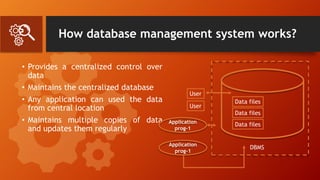 How database management system works?
• Provides a centralized control over
data
• Maintains the centralized database
• Any application can used the data
from central location
• Maintains multiple copies of data
and updates them regularly
Data files
Data files
Data files
User
User
Application
prog-1
Application
prog-1
DBMS
 