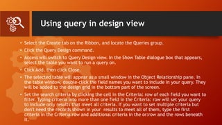 Using query in design view
• Select the Create tab on the Ribbon, and locate the Queries group.
• Click the Query Design command.
• Access will switch to Query Design view. In the Show Table dialogue box that appears,
select the table you want to run a query on.
• Click Add, then click Close.
• The selected table will appear as a small window in the Object Relationship pane. In
the table window, double-click the field names you want to include in your query. They
will be added to the design grid in the bottom part of the screen.
• Set the search criteria by clicking the cell in the Criteria: row of each field you want to
filter. Typing criteria into more than one field in the Criteria: row will set your query
to include only results that meet all criteria. If you want to set multiple criteria but
don't need the records shown in your results to meet all of them, type the first
criteria in the Criteria:row and additional criteria in the or:row and the rows beneath
it.
 