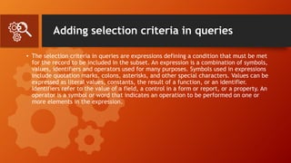 Adding selection criteria in queries
• The selection criteria in queries are expressions defining a condition that must be met
for the record to be included in the subset. An expression is a combination of symbols,
values, identifiers and operators used for many purposes. Symbols used in expressions
include quotation marks, colons, asterisks, and other special characters. Values can be
expressed as literal values, constants, the result of a function, or an identifier.
Identifiers refer to the value of a field, a control in a form or report, or a property. An
operator is a symbol or word that indicates an operation to be performed on one or
more elements in the expression.
 