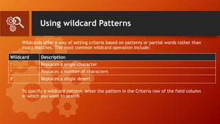 Using wildcard Patterns
Wildcards offer a way of setting criteria based on patterns or partial words rather than
exact matches. The most common wildcard operation include:
To specify a wildcard pattern, enter the pattern in the Criteria row of the field column
in which you want to search
Wildcard Description
? Replaces a single character
* Replaces a number of characters
# Replaces a single desert
 