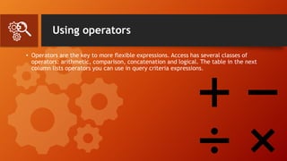 Using operators
• Operators are the key to more flexible expressions. Access has several classes of
operators: arithmetic, comparison, concatenation and logical. The table in the next
column lists operators you can use in query criteria expressions.
 