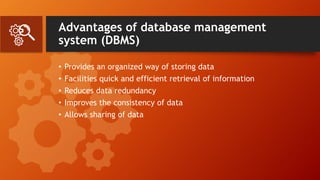 Advantages of database management
system (DBMS)
• Provides an organized way of storing data
• Facilities quick and efficient retrieval of information
• Reduces data redundancy
• Improves the consistency of data
• Allows sharing of data
 
