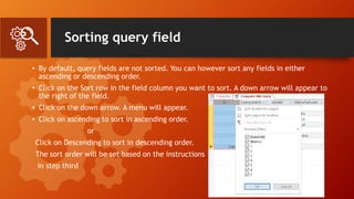 Sorting query field
• By default, query fields are not sorted. You can however sort any fields in either
ascending or descending order.
• Click on the Sort row in the field column you want to sort. A down arrow will appear to
the right of the field.
• Click on the down arrow. A menu will appear.
• Click on ascending to sort in ascending order.
or
Click on Descending to sort in descending order.
The sort order will be set based on the instructions
in step third
 
