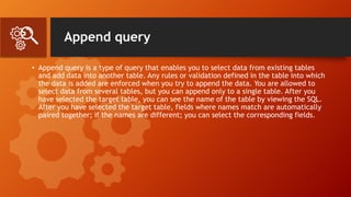 Append query
• Append query is a type of query that enables you to select data from existing tables
and add data into another table. Any rules or validation defined in the table into which
the data is added are enforced when you try to append the data. You are allowed to
select data from several tables, but you can append only to a single table. After you
have selected the target table, you can see the name of the table by viewing the SQL.
After you have selected the target table, fields where names match are automatically
paired together; if the names are different; you can select the corresponding fields.
 