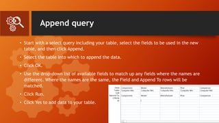 Append query
• Start with a select query including your table, select the fields to be used in the new
table, and then click Append.
• Select the table into which to append the data.
• Click OK.
• Use the drop-down list of available fields to match up any fields where the names are
different. Where the names are the same, the Field and Append To rows will be
matched.
• Click Run.
• Click Yes to add data to your table.
 