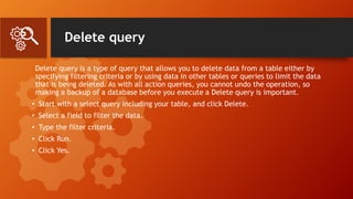 Delete query
Delete query is a type of query that allows you to delete data from a table either by
specifying filtering criteria or by using data in other tables or queries to limit the data
that is being deleted. As with all action queries, you cannot undo the operation, so
making a backup of a database before you execute a Delete query is important.
• Start with a select query including your table, and click Delete.
• Select a field to filter the data.
• Type the filter criteria.
• Click Run.
• Click Yes.
 