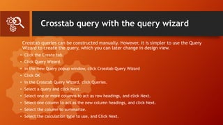 Crosstab query with the query wizard
Crosstab queries can be constructed manually. However, it is simpler to use the Query
Wizard to create the query, which you can later change in design view.
• Click the Create tab.
• Click Query Wizard.
• In the New Query popup window, click Crosstab Query Wizard
• Click OK
• In the Crosstab Query Wizard, click Queries.
• Select a query and click Next.
• Select one or more columns to act as row headings, and click Next.
• Select one column to act as the new column headings, and click Next.
• Select the column to summarize.
• Select the calculation type to use, and Click Next.
 