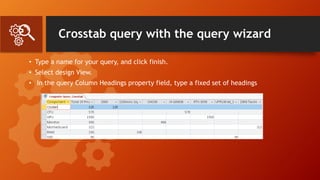 Crosstab query with the query wizard
• Type a name for your query, and click finish.
• Select design View.
• In the query Column Headings property field, type a fixed set of headings
 