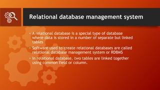 Relational database management system
• A relational database is a special type of database
where data is stored in a number of separate but linked
tables
• Software used to create relational databases are called
relational database management system or RDBMS
• In relational database, two tables are linked together
using common field or column.
 