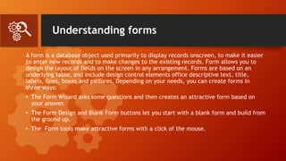 Understanding forms
A form is a database object used primarily to display records onscreen, to make it easier
to enter new records and to make changes to the existing records. Form allows you to
design the layout of fields on the screen in any arrangement. Forms are based on an
underlying table, and include design control elements office descriptive text, title,
labels, lines, boxes and pictures. Depending on your needs, you can create forms in
three ways:
• The Form Wizard asks some questions and then creates an attractive form based on
your answer.
• The Form Design and Blank Form buttons let you start with a blank form and build from
the ground up.
• The Form tools make attractive forms with a click of the mouse.
 