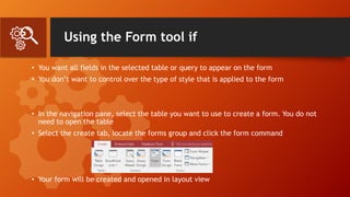 Using the Form tool if
• You want all fields in the selected table or query to appear on the form
• You don’t want to control over the type of style that is applied to the form
• In the navigation pane, select the table you want to use to create a form. You do not
need to open the table
• Select the create tab, locate the forms group and click the form command
• Your form will be created and opened in layout view
 