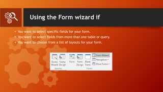 Using the Form wizard if
• You want to select specific fields for your form.
• You want to select fields from more than one table or query.
• You want to choose from a list of layouts for your form.
 