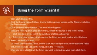 Using the Form wizard if
• Open your database file.
• Click the Create tab on Ribbon. Several bottom groups appear on the Ribbon, including
the Forms Group.
• Click the Form Wizard button. The form Wizard appears.
• Using the Table/Queries drop-down menu, select the source of the form’s fields.
i. Click the down arrow to list the database’s tables and queries
ii. Select the table or query that contains the fields you want to view with this form
• Select the fields you want
To select the individual fields, double click each field you want in the available fields
list. If you want to add all the fields, click the >>> button.
• After you have selected all the fields you want to include on your form, click Next.
 