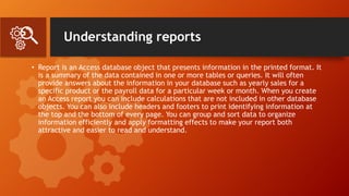 Understanding reports
• Report is an Access database object that presents information in the printed format. It
is a summary of the data contained in one or more tables or queries. It will often
provide answers about the information in your database such as yearly sales for a
specific product or the payroll data for a particular week or month. When you create
an Access report you can include calculations that are not included in other database
objects. You can also include headers and footers to print identifying information at
the top and the bottom of every page. You can group and sort data to organize
information efficiently and apply formatting effects to make your report both
attractive and easier to read and understand.
 