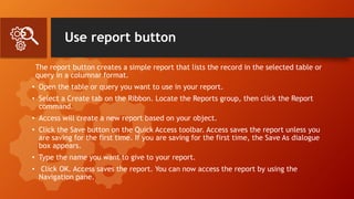 Use report button
The report button creates a simple report that lists the record in the selected table or
query in a columnar format.
• Open the table or query you want to use in your report.
• Select a Create tab on the Ribbon. Locate the Reports group, then click the Report
command.
• Access will create a new report based on your object.
• Click the Save button on the Quick Access toolbar. Access saves the report unless you
are saving for the first time. If you are saving for the first time, the Save As dialogue
box appears.
• Type the name you want to give to your report.
• Click OK. Access saves the report. You can now access the report by using the
Navigation pane.
 