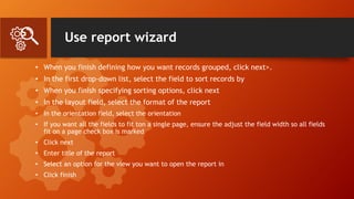 Use report wizard
• When you finish defining how you want records grouped, click next>.
• In the first drop-down list, select the field to sort records by
• When you finish specifying sorting options, click next
• In the layout field, select the format of the report
• In the orientation field, select the orientation
• If you want all the fields to fit ton a single page, ensure the adjust the field width so all fields
fit on a page check box is marked
• Click next
• Enter title of the report
• Select an option for the view you want to open the report in
• Click finish
 