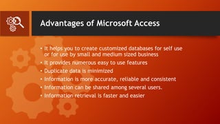 Advantages of Microsoft Access
• It helps you to create customized databases for self use
or for use by small and medium sized business
• It provides numerous easy to use features
• Duplicate data is minimized
• Information is more accurate, reliable and consistent
• Information can be shared among several users.
• Information retrieval is faster and easier
 