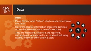 Data
• Data:
• Plural form of word ‘datum’ which means collection of
raw facts.
• Raw materials for information processing (series of
action that converts input to useful outputs)
• They are measured, collected and reported,
and analyzed, whereupon it can be visualized using
graphs, images or other analysis tools
 