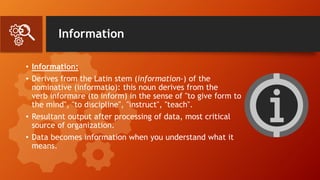 Information
• Information:
• Derives from the Latin stem (information-) of the
nominative (informatio): this noun derives from the
verb informare (to inform) in the sense of "to give form to
the mind", "to discipline", "instruct", "teach".
• Resultant output after processing of data, most critical
source of organization.
• Data becomes information when you understand what it
means.
 
