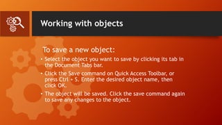 Working with objects
To save a new object:
• Select the object you want to save by clicking its tab in
the Document Tabs bar.
• Click the Save command on Quick Access Toolbar, or
press Ctrl + S. Enter the desired object name, then
click OK.
• The object will be saved. Click the save command again
to save any changes to the object.
 