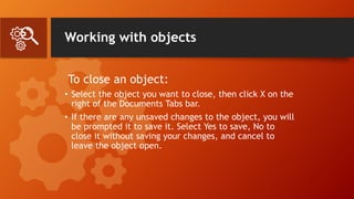 Working with objects
To close an object:
• Select the object you want to close, then click X on the
right of the Documents Tabs bar.
• If there are any unsaved changes to the object, you will
be prompted it to save it. Select Yes to save, No to
close it without saving your changes, and cancel to
leave the object open.
 