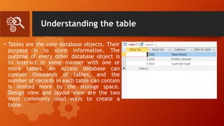 Understanding the table
• Tables are the core database objects. Their
purpose is to store information. The
purpose of every other database object is
to interact in some manner with one or
more tables. An Access database can
contain thousands of tables, and the
number of records in each table can contain
is limited more by the storage space.
Design view and layout view are the two
most commonly used ways to create a
table.
 