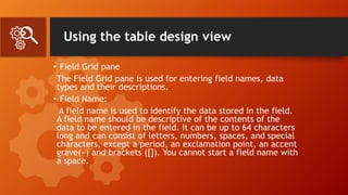 Using the table design view
• Field Grid pane
The Field Grid pane is used for entering field names, data
types and their descriptions.
• Field Name:
A field name is used to identify the data stored in the field.
A field name should be descriptive of the contents of the
data to be entered in the field. It can be up to 64 characters
long and can consist of letters, numbers, spaces, and special
characters, except a period, an exclamation point, an accent
grave(~) and brackets ([]). You cannot start a field name with
a space.
 