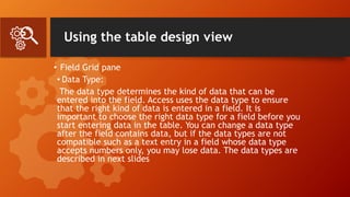 Using the table design view
• Field Grid pane
• Data Type:
The data type determines the kind of data that can be
entered into the field. Access uses the data type to ensure
that the right kind of data is entered in a field. It is
important to choose the right data type for a field before you
start entering data in the table. You can change a data type
after the field contains data, but if the data types are not
compatible such as a text entry in a field whose data type
accepts numbers only, you may lose data. The data types are
described in next slides
 