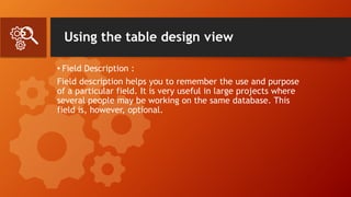 Using the table design view
• Field Description :
Field description helps you to remember the use and purpose
of a particular field. It is very useful in large projects where
several people may be working on the same database. This
field is, however, optional.
 