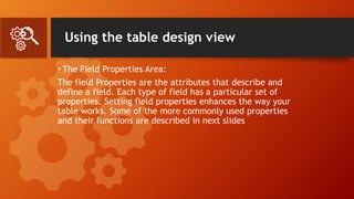 Using the table design view
• The Field Properties Area:
The field Properties are the attributes that describe and
define a field. Each type of field has a particular set of
properties. Setting field properties enhances the way your
table works. Some of the more commonly used properties
and their functions are described in next slides
 