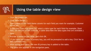 Using the table design view
• Click the Create tab.
• Click Table Design.
• Type a name in the Field Name column for each field you want-for example, Customer
Name, etc.
• In the Data Type drop-down list, select a data type for each field-for example, Short
Text, (At the end of this exercise, a table describes the data types that are available.)
• Save.
• Provide a name for the table, and click OK.
• If you have not created a primary key, you will be prompted to add a key. Click Yes to
add a primary key.
• After saving your table, the new ID primary key is added to the table.
• The table now appears in the navigation pane,
 