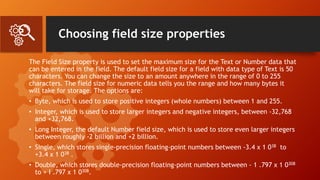 Choosing field size properties
The Field Size property is used to set the maximum size for the Text or Number data that
can be entered in the field. The default field size for a field with data type of Text is 50
characters. You can change the size to an amount anywhere in the range of 0 to 255
characters. The field size for numeric data tells you the range and how many bytes it
will take for storage. The options are:
• Byte, which is used to store positive integers (whole numbers) between 1 and 255.
• Integer, which is used to store larger integers and negative integers, between -32,768
and +32,768.
• Long Integer, the default Number field size, which is used to store even larger integers
between roughly -2 billion and +2 billion.
• Single, which stores single-precision floating-point numbers between -3.4 x 1 038 to
+3.4 x 1 038 .
• Double, which stores double-precision floating-point numbers between - 1 .797 x 1 0308
to + I .797 x 1 0308.
 